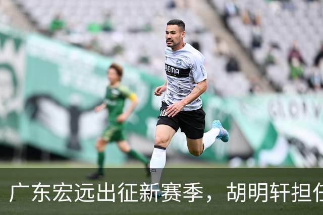 广东宏远出征新赛季，胡明轩担任队长，重磅外援即将加盟
