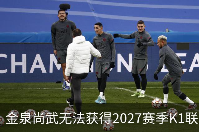 金泉尚武无法获得2027赛季K1联赛许可，金浦和忠北清州获有条件批准