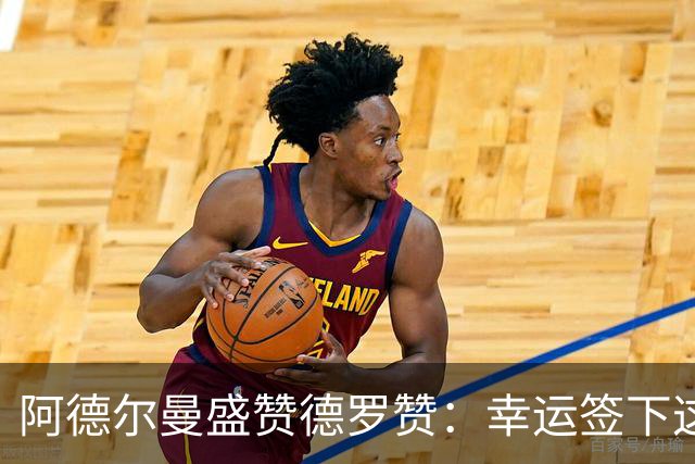 阿德尔曼盛赞德罗赞：幸运签下这位领袖
